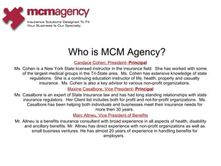 Candace Cohen, President-  Principal Ms. Cohen is a New York State licensed instructor in the insurance field.  She has worked with some of the largest medical groups in the Tri-State area.  Ms. Cohen has extensive knowledge of state regulations.  She is a continuing education instructor of life, health, property and casualty insurance.  Ms. Cohen is also a key advisor to various non-profit organizations. Maxine Casalbore, Vice President-  Principal Ms. Casalbore is an expert of State Insurance law and has had long standing relationships with state insurance regulators.  Her Client list includes both for profit and not-for-profit organizations.  Ms. Casalbore has been helping both individuals and businesses meet their insurance needs for more then 30 years. Marc Altneu, Vice President of Benefits Mr. Altneu is a benefits insurance consultant with broad experience in all aspects of health, disability and ancillary benefits. Mr. Altneu has direct experience with non-profit organizations as well as small business ventures. He has almost 20 years of experience in handling benefits for employers.  Who is MCM Agency? 