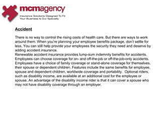 Accident There is no way to control the rising costs of health care. But there are ways to work around them. When you’re planning your employee benefits package, don’t settle for less. You can still help provide your employees the security they need and deserve by adding accident insurance. Renewable accident insurance provides lump-sum indemnity benefits for accidents. Employees can choose coverage for on- and off-the-job or off-the-job-only accidents. Employees have a choice of family coverage or stand-alone coverage for themselves, their spouse or dependent children. Features include the same benefits for employee, spouse and dependent children, worldwide coverage and portability.  Optional riders, such as disability income, are available at an additional cost for the employee or spouse. An advantage of the disability income rider is that it can cover a spouse who may not have disability coverage through an employer. 