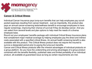 Cancer & Critical Illness Individual Cancer Insurance pays lump-sum benefits that can help employees pay out-of-pocket expenses resulting from cancer treatment.  Just as importantly, this product also pays an annual cancer-screening tests/wellness benefit to encourage employees to have regular screenings, improving their chance of survival if they do develop cancer. And you can select from several levels and plan options to help meet the needs of a diverse employee base.  Round out your employees' benefits package with individual Critical Illness Insurance plans that complement major medical coverage by helping employees pay the direct and indirect costs associated with a specified critical illness. An annual health screening benefit is also available with this product. This Critical Illness product does not require the insured to survive a designated period prior to paying the lump-sum benefits.  Cancer and Critical Illness products offer the inherent advantages of individual products on a group platform. So you have the underwriting and pricing advantages of a group product combined with the benefits flexibility, published rates and limited portability of an individual product, all available at guaranteed issue as long as certain requirements are met.  