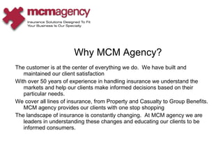 The customer is at the center of everything we do.  We have built and maintained our client satisfaction With over 50 years of experience in handling insurance we understand the markets and help our clients make informed decisions based on their particular needs. We cover all lines of insurance, from Property and Casualty to Group Benefits.  MCM agency provides our clients with one stop shopping The landscape of insurance is constantly changing.  At MCM agency we are leaders in understanding these changes and educating our clients to be informed consumers. Why MCM Agency? 