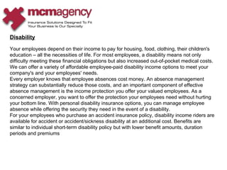 Disability Your employees depend on their income to pay for housing, food, clothing, their children's education – all the necessities of life. For most employees, a disability means not only difficulty meeting these financial obligations but also increased out-of-pocket medical costs. We can offer a variety of affordable employee-paid disability income options to meet your company's and your employees' needs.  Every employer knows that employee absences cost money. An absence management strategy can substantially reduce those costs, and an important component of effective absence management is the income protection you offer your valued employees. As a concerned employer, you want to offer the protection your employees need without hurting your bottom line. With personal disability insurance options, you can manage employee absence while offering the security they need in the event of a disability.  For your employees who purchase an accident insurance policy, disability income riders are available for accident or accident/sickness disability at an additional cost. Benefits are similar to individual short-term disability policy but with lower benefit amounts, duration periods and premiums 