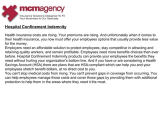Hospital Confinement Indemnity Health insurance costs are rising. Your premiums are rising. And unfortunately when it comes to their health insurance, you now must offer your employees options that usually provide less value for the money.  Employers need an affordable solution to protect employees, stay competitive in attracting and retaining quality workers, and remain profitable. Employees need more benefits choices than ever before. Hospital Confinement Indemnity products can provide your employees the benefits they need without hurting your organization's bottom line. And if you have or are considering a Health Savings Account (HSA) there are plans that are HSA-compliant which can help you and your employees stretch benefit dollars, at no direct cost to you.  You can't stop medical costs from rising. You can't prevent gaps in coverage from occurring. You can help employees manage those costs and cover those gaps by providing them with additional protection to help them in the areas where they need it the most.  
