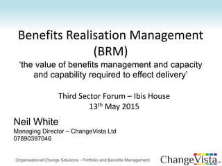 Benefits Realisation Management
(BRM)
‘the value of benefits management and capacity
and capability required to effect delivery’
Neil White
Managing Director – ChangeVista Ltd
07890397046
Organisational Change Solutions - Portfolio and Benefits Management
Third Sector Forum – Ibis House
13th May 2015
 