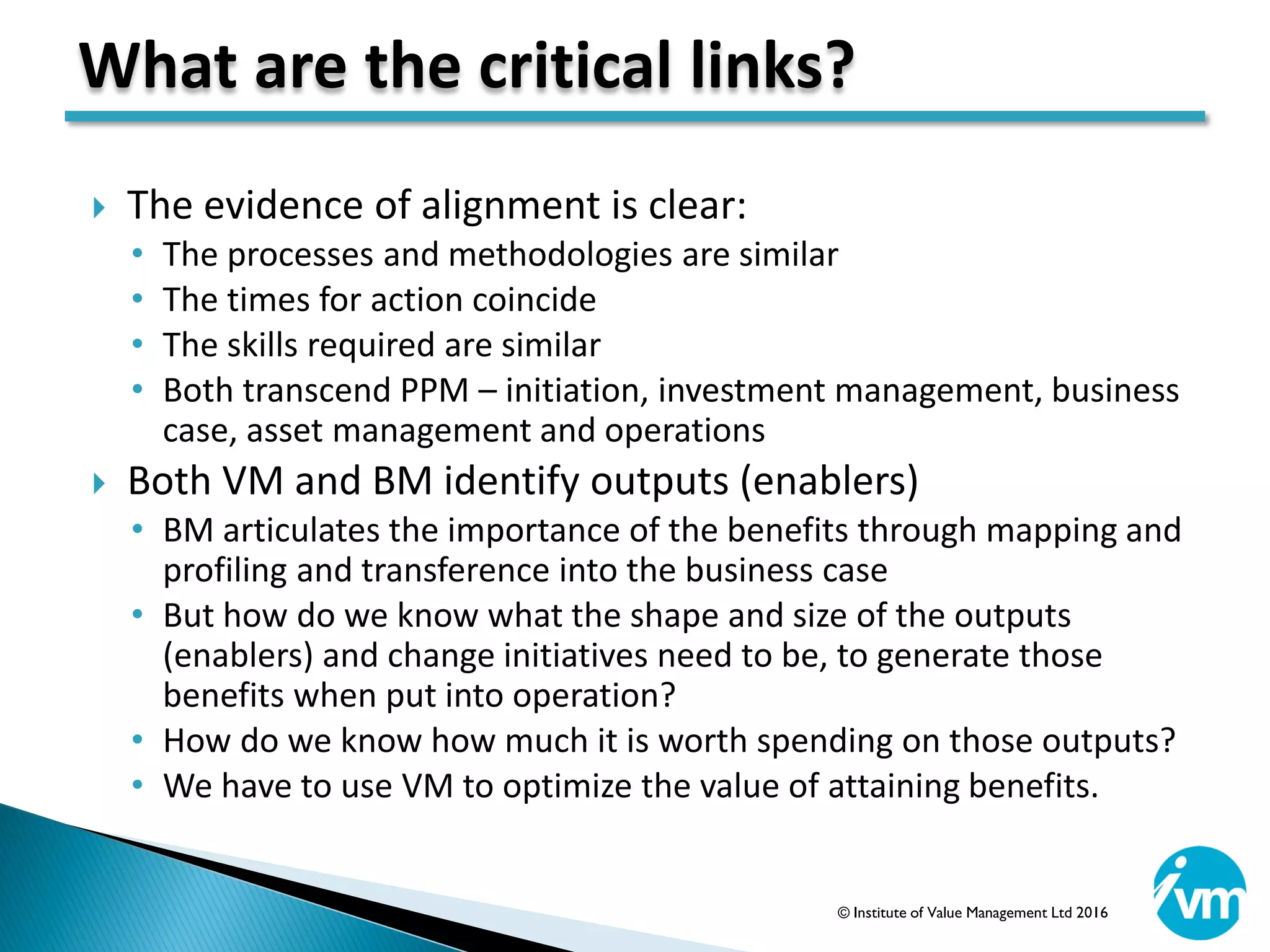  The evidence of alignment is clear:
• The processes and methodologies are similar
• The times for action coincide
• The skills required are similar
• Both transcend PPM – initiation, investment management, business
case, asset management and operations
 Both VM and BM identify outputs (enablers)
• BM articulates the importance of the benefits through mapping and
profiling and transference into the business case
• But how do we know what the shape and size of the outputs
(enablers) and change initiatives need to be, to generate those
benefits when put into operation?
• How do we know how much it is worth spending on those outputs?
• We have to use VM to optimize the value of attaining benefits.
What are the critical links?
© Institute of Value Management Ltd 2016
 
