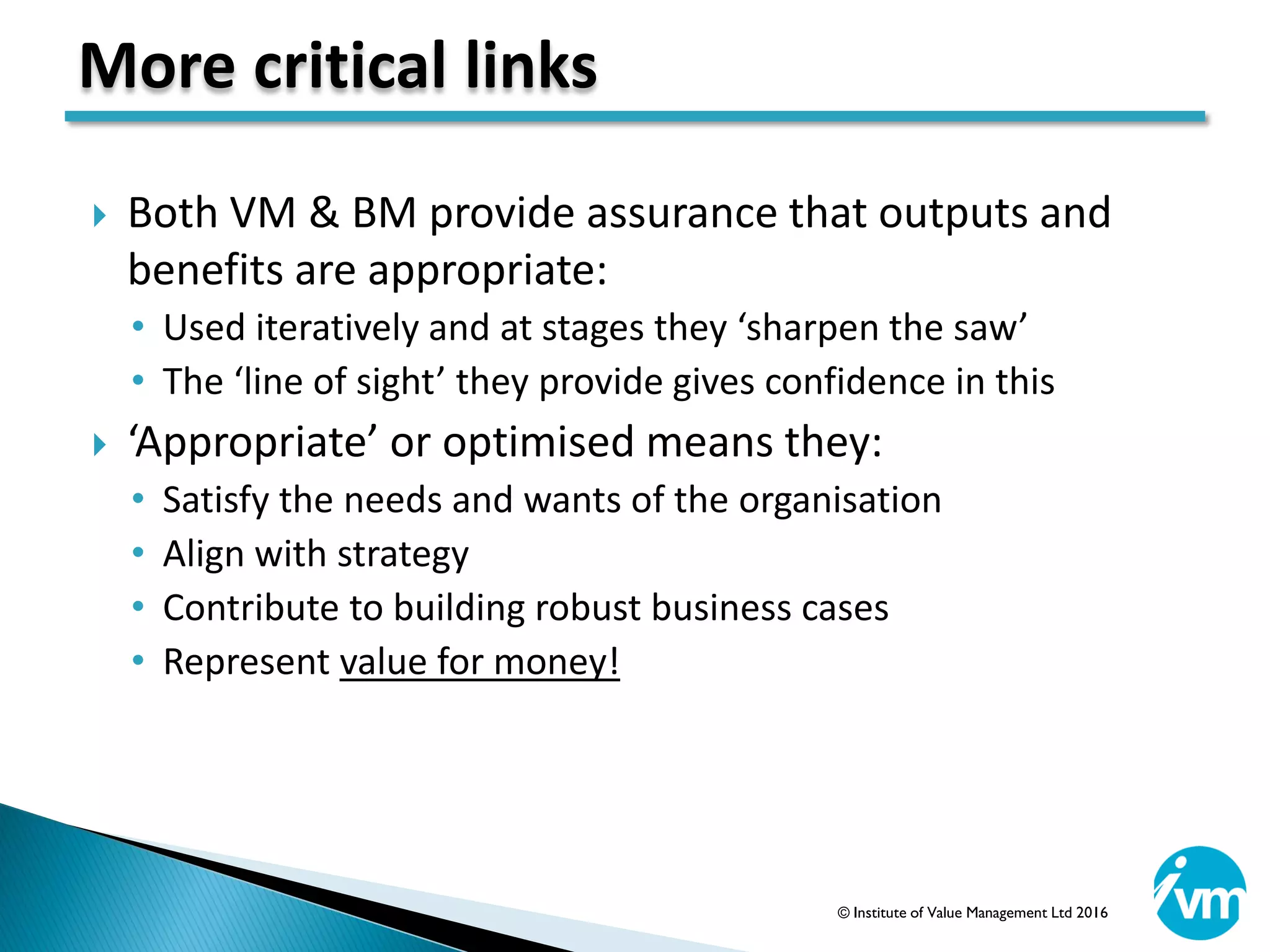  Both VM & BM provide assurance that outputs and
benefits are appropriate:
• Used iteratively and at stages they ‘sharpen the saw’
• The ‘line of sight’ they provide gives confidence in this
 ‘Appropriate’ or optimised means they:
• Satisfy the needs and wants of the organisation
• Align with strategy
• Contribute to building robust business cases
• Represent value for money!
More critical links
© Institute of Value Management Ltd 2016
 