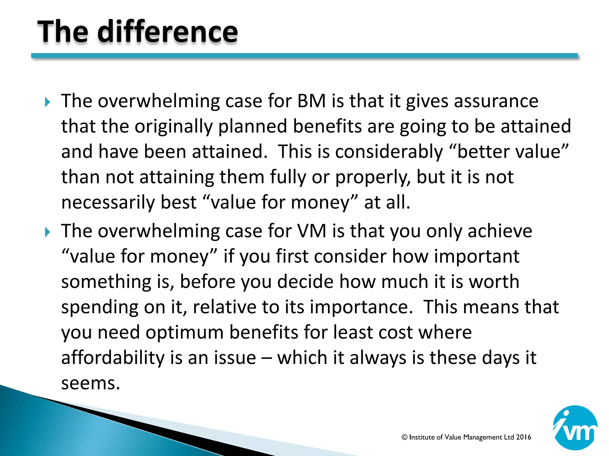  The overwhelming case for BM is that it gives assurance
that the originally planned benefits are going to be attained
and have been attained. This is considerably “better value”
than not attaining them fully or properly, but it is not
necessarily best “value for money” at all.
 The overwhelming case for VM is that you only achieve
“value for money” if you first consider how important
something is, before you decide how much it is worth
spending on it, relative to its importance. This means that
you need optimum benefits for least cost where
affordability is an issue – which it always is these days it
seems.
The difference
© Institute of Value Management Ltd 2016
 
