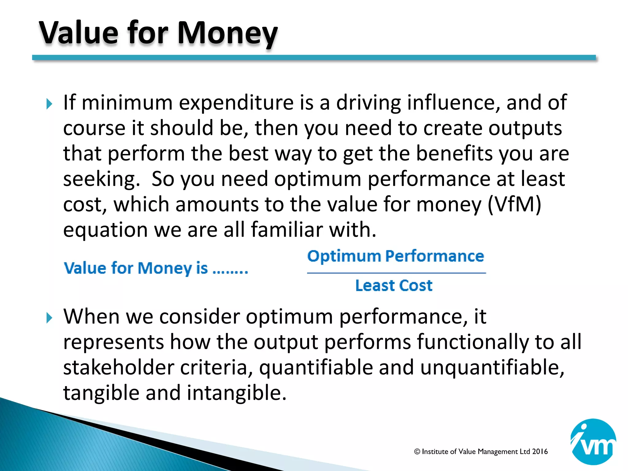  If minimum expenditure is a driving influence, and of
course it should be, then you need to create outputs
that perform the best way to get the benefits you are
seeking. So you need optimum performance at least
cost, which amounts to the value for money (VfM)
equation we are all familiar with.
 When we consider optimum performance, it
represents how the output performs functionally to all
stakeholder criteria, quantifiable and unquantifiable,
tangible and intangible.
Value for Money
© Institute of Value Management Ltd 2016
 