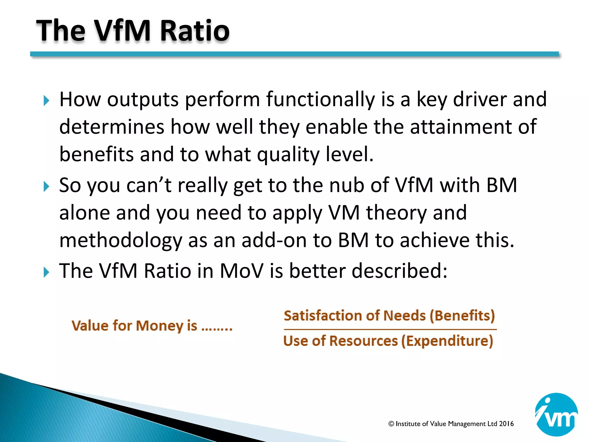  How outputs perform functionally is a key driver and
determines how well they enable the attainment of
benefits and to what quality level.
 So you can’t really get to the nub of VfM with BM
alone and you need to apply VM theory and
methodology as an add-on to BM to achieve this.
 The VfM Ratio in MoV is better described:
The VfM Ratio
© Institute of Value Management Ltd 2016
 