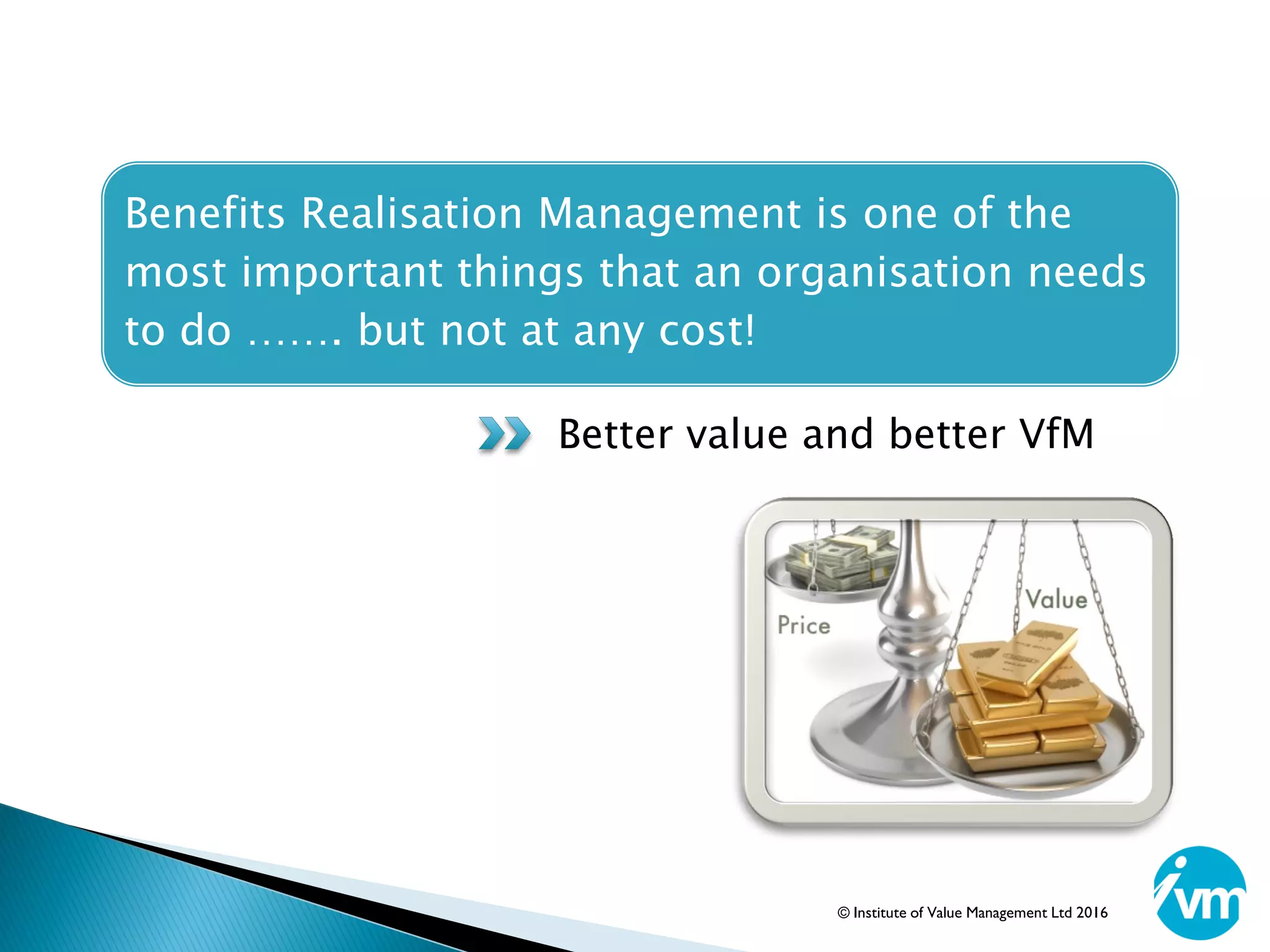 Benefits Realisation Management is one of the
most important things that an organisation needs
to do ……. but not at any cost!
Better value and better VfM
© Institute of Value Management Ltd 2016
 