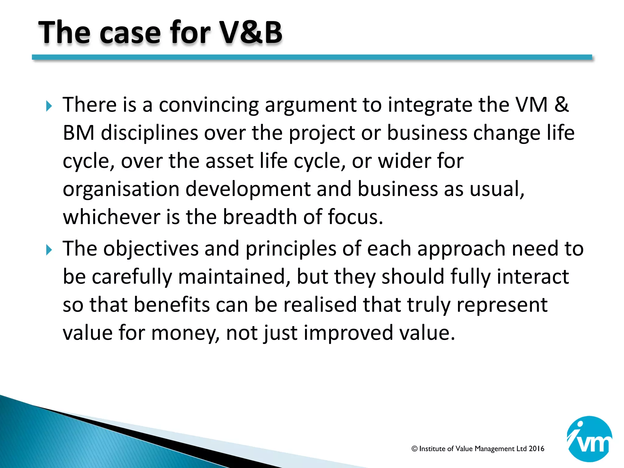  There is a convincing argument to integrate the VM &
BM disciplines over the project or business change life
cycle, over the asset life cycle, or wider for
organisation development and business as usual,
whichever is the breadth of focus.
 The objectives and principles of each approach need to
be carefully maintained, but they should fully interact
so that benefits can be realised that truly represent
value for money, not just improved value.
The case for V&B
© Institute of Value Management Ltd 2016
 
