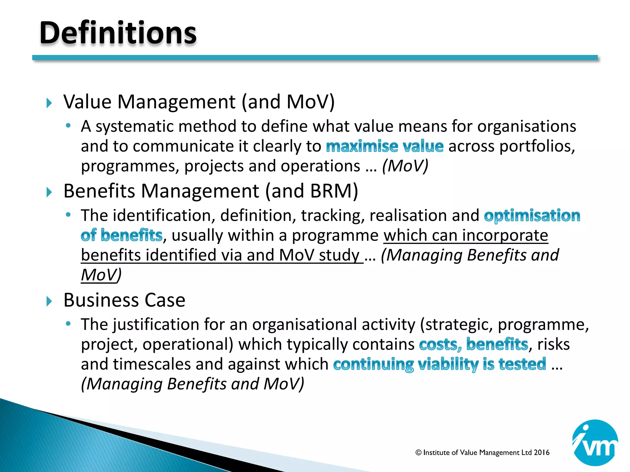  Value Management (and MoV)
• A systematic method to define what value means for organisations
and to communicate it clearly to across portfolios,
programmes, projects and operations … (MoV)
 Benefits Management (and BRM)
• The identification, definition, tracking, realisation and
, usually within a programme which can incorporate
benefits identified via and MoV study … (Managing Benefits and
MoV)
 Business Case
• The justification for an organisational activity (strategic, programme,
project, operational) which typically contains , risks
and timescales and against which …
(Managing Benefits and MoV)
Definitions
© Institute of Value Management Ltd 2016
 