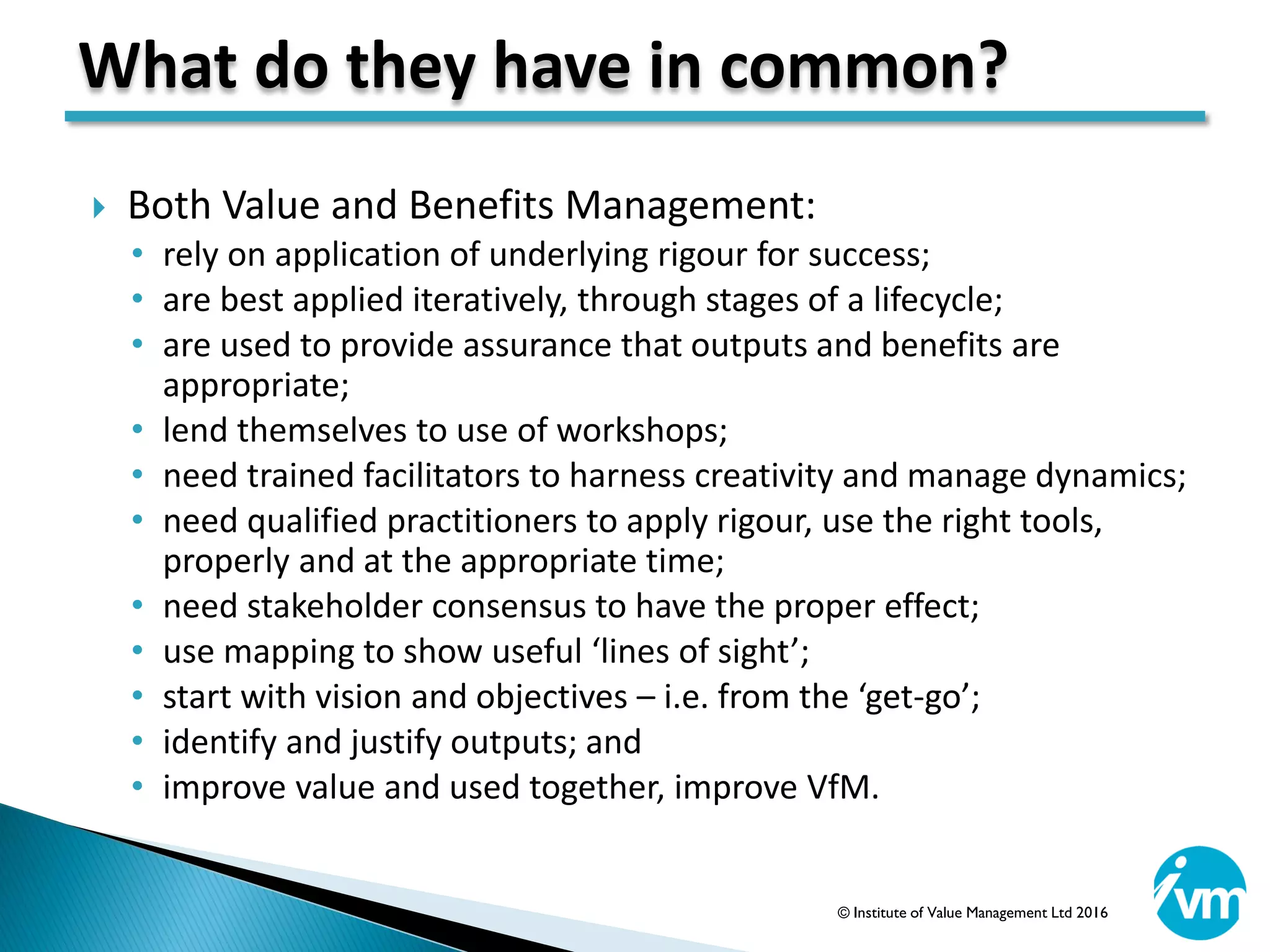  Both Value and Benefits Management:
• rely on application of underlying rigour for success;
• are best applied iteratively, through stages of a lifecycle;
• are used to provide assurance that outputs and benefits are
appropriate;
• lend themselves to use of workshops;
• need trained facilitators to harness creativity and manage dynamics;
• need qualified practitioners to apply rigour, use the right tools,
properly and at the appropriate time;
• need stakeholder consensus to have the proper effect;
• use mapping to show useful ‘lines of sight’;
• start with vision and objectives – i.e. from the ‘get-go’;
• identify and justify outputs; and
• improve value and used together, improve VfM.
What do they have in common?
© Institute of Value Management Ltd 2016
 
