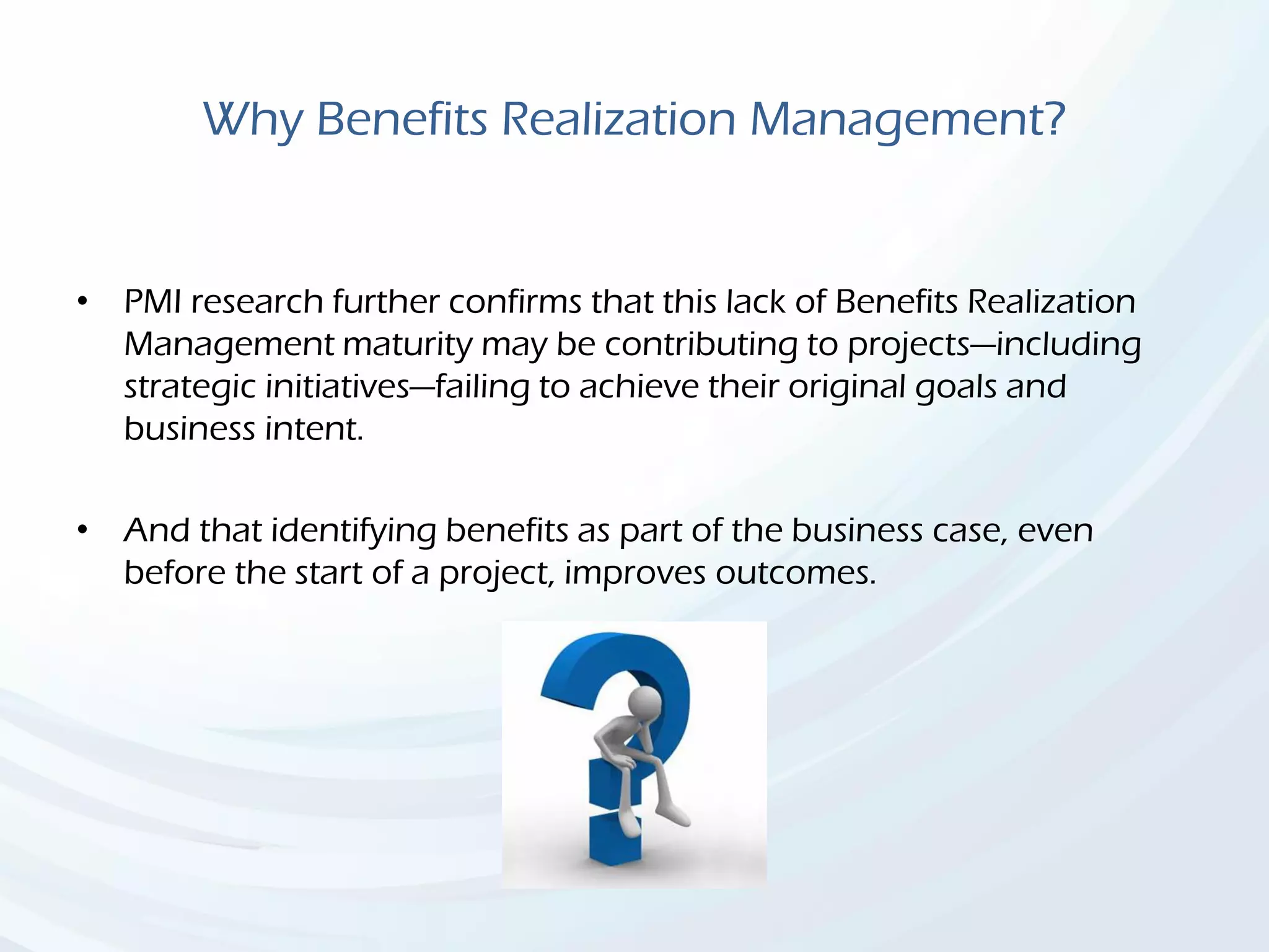 Why Benefits Realization Management?
• PMI research further confirms that this lack of Benefits Realization
Management maturity may be contributing to projects—including
strategic initiatives—failing to achieve their original goals and
business intent.
• And that identifying benefits as part of the business case, even
before the start of a project, improves outcomes.
 
