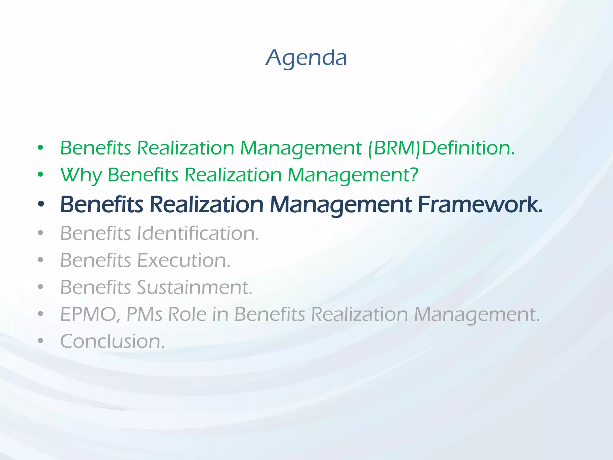 Agenda
• Benefits Realization Management (BRM)Definition.
• Why Benefits Realization Management?
• Benefits Realization Management Framework.
• Benefits Identification.
• Benefits Execution.
• Benefits Sustainment.
• EPMO, PMs Role in Benefits Realization Management.
• Conclusion.
 