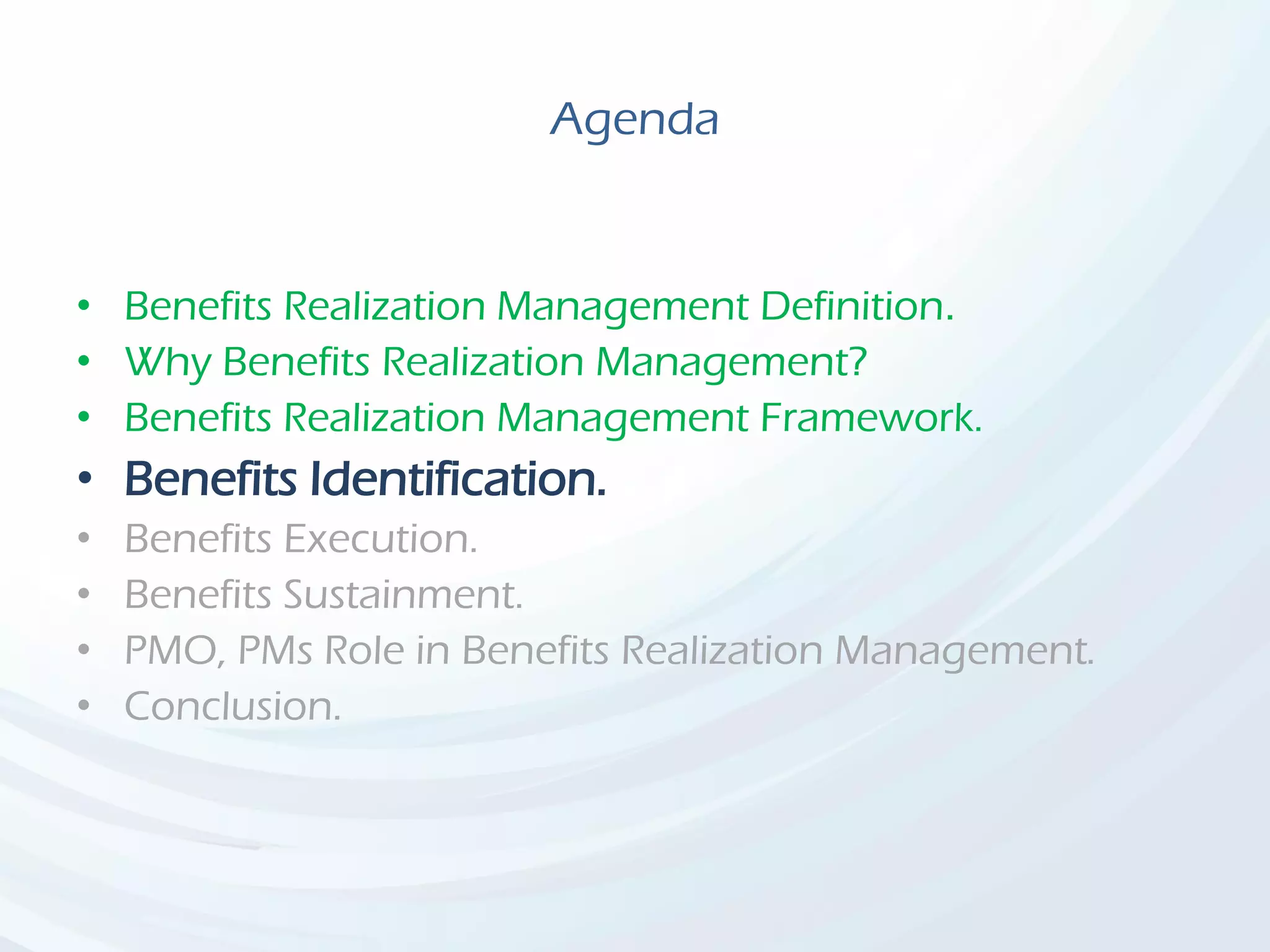 Agenda
• Benefits Realization Management Definition.
• Why Benefits Realization Management?
• Benefits Realization Management Framework.
• Benefits Identification.
• Benefits Execution.
• Benefits Sustainment.
• PMO, PMs Role in Benefits Realization Management.
• Conclusion.
 