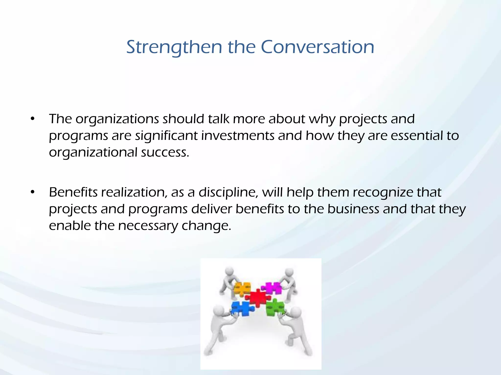 Strengthen the Conversation
• The organizations should talk more about why projects and
programs are significant investments and how they are essential to
organizational success.
• Benefits realization, as a discipline, will help them recognize that
projects and programs deliver benefits to the business and that they
enable the necessary change.
 