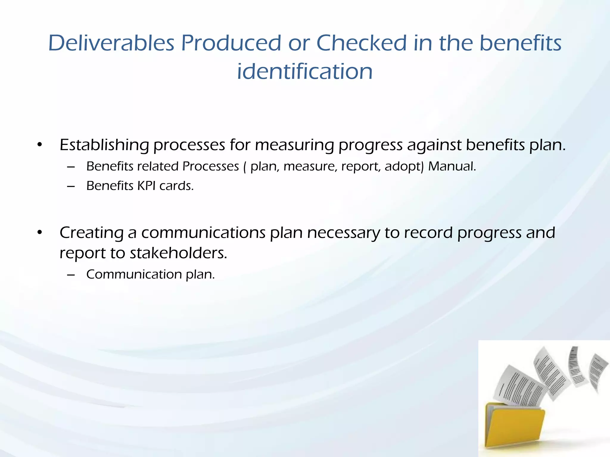 Deliverables Produced or Checked in the benefits
identification
• Establishing processes for measuring progress against benefits plan.
– Benefits related Processes ( plan, measure, report, adopt) Manual.
– Benefits KPI cards.
• Creating a communications plan necessary to record progress and
report to stakeholders.
– Communication plan.
 