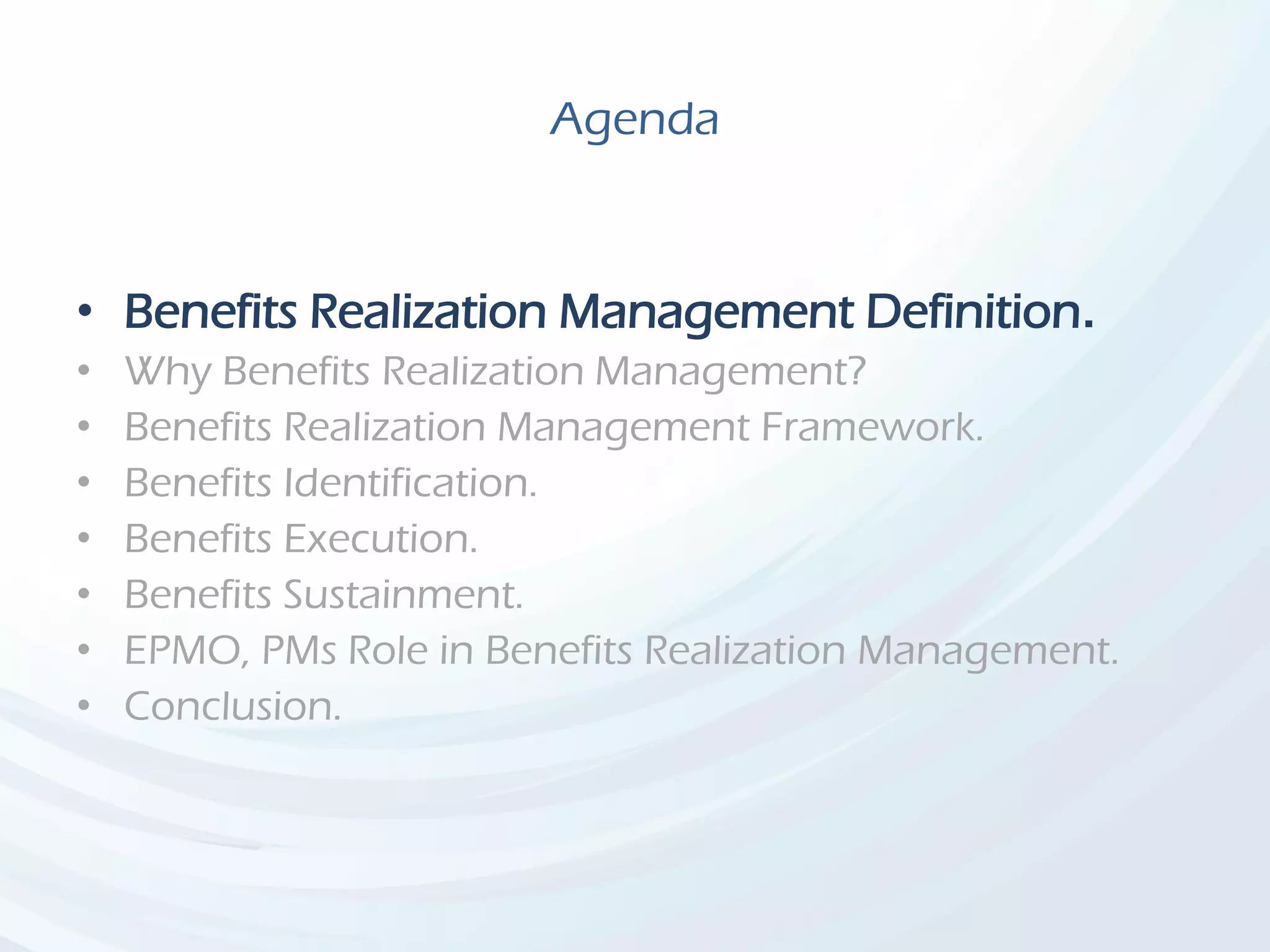 Agenda
• Benefits Realization Management Definition.
• Why Benefits Realization Management?
• Benefits Realization Management Framework.
• Benefits Identification.
• Benefits Execution.
• Benefits Sustainment.
• EPMO, PMs Role in Benefits Realization Management.
• Conclusion.
 