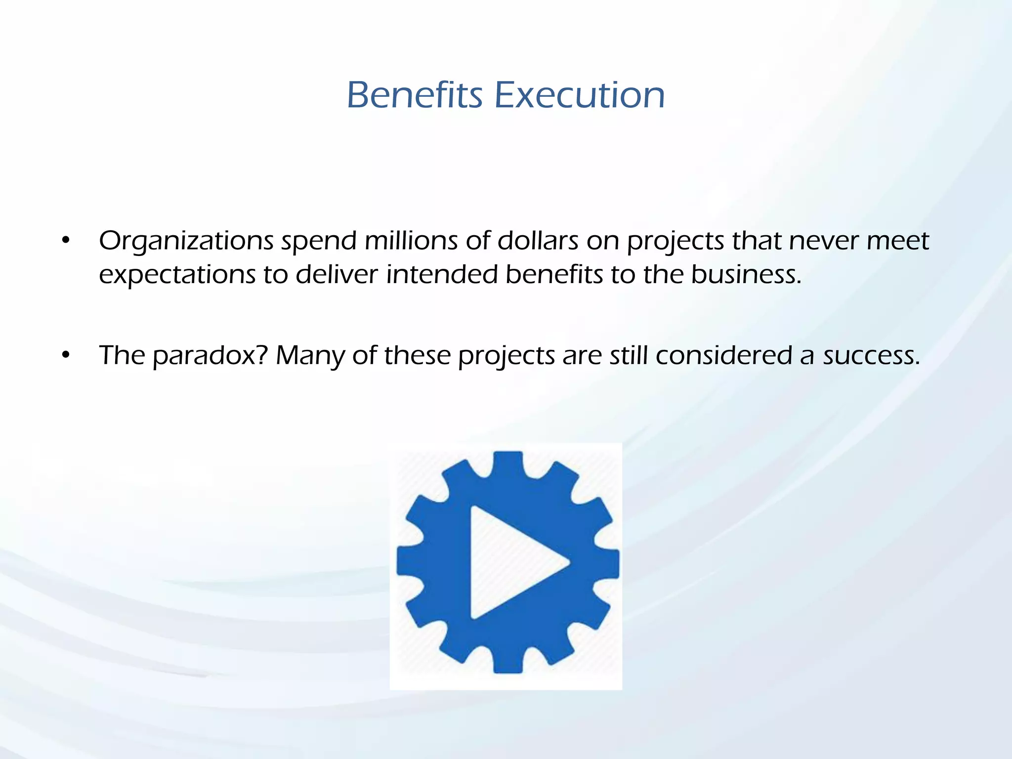 Benefits Execution
• Organizations spend millions of dollars on projects that never meet
expectations to deliver intended benefits to the business.
• The paradox? Many of these projects are still considered a success.
 