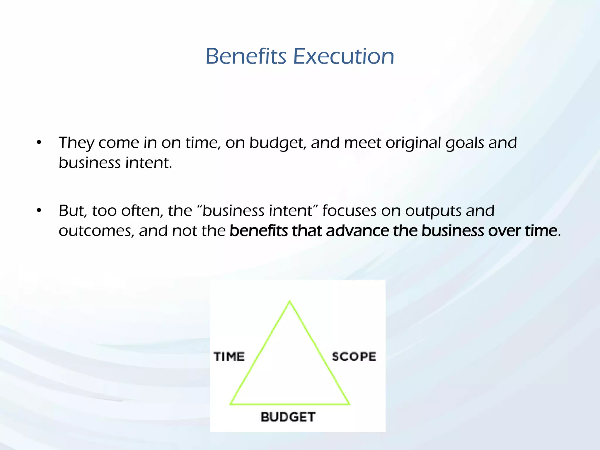 Benefits Execution
• They come in on time, on budget, and meet original goals and
business intent.
• But, too often, the “business intent” focuses on outputs and
outcomes, and not the benefits that advance the business over time.
 
