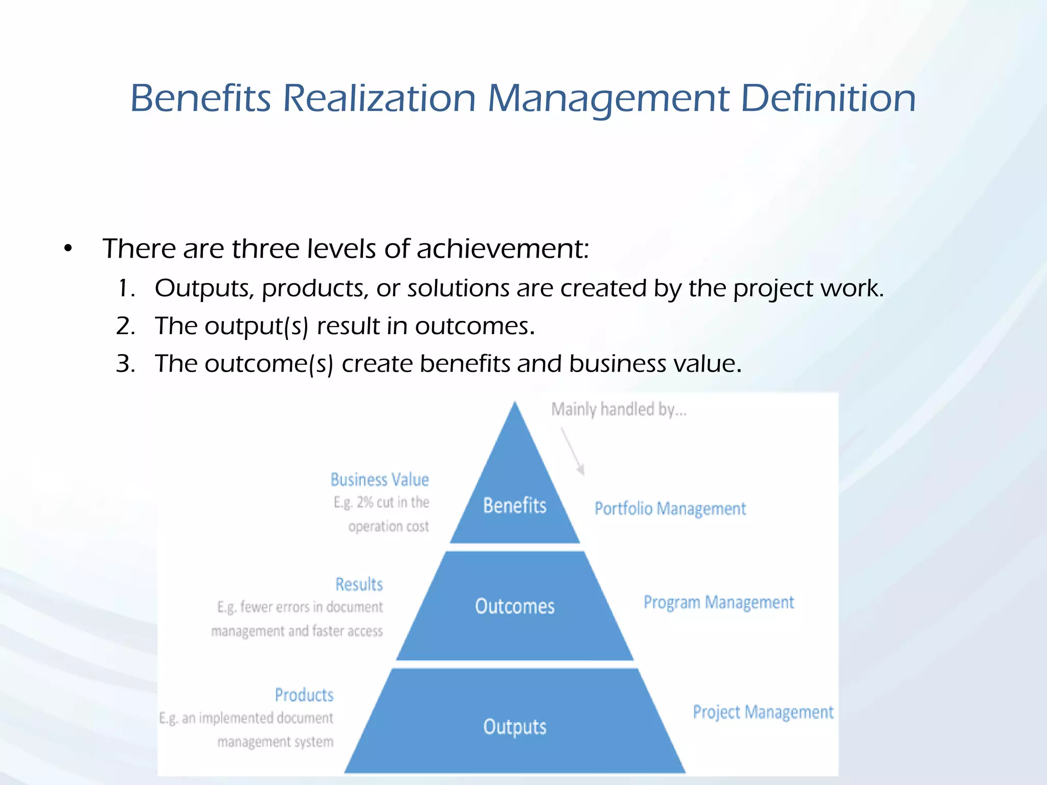 Benefits Realization Management Definition
• There are three levels of achievement:
1. Outputs, products, or solutions are created by the project work.
2. The output(s) result in outcomes.
3. The outcome(s) create benefits and business value.
 