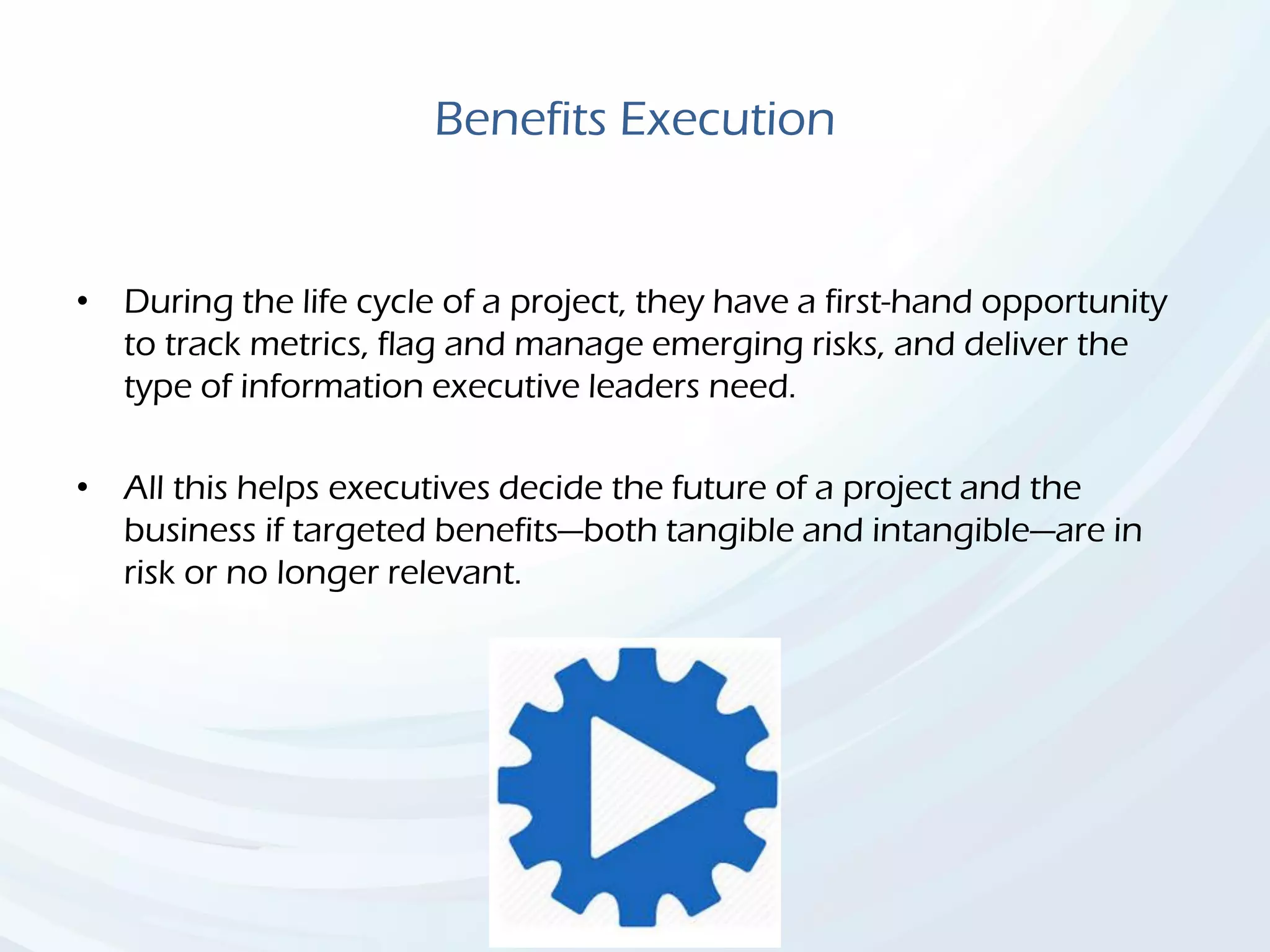 Benefits Execution
• During the life cycle of a project, they have a first-hand opportunity
to track metrics, flag and manage emerging risks, and deliver the
type of information executive leaders need.
• All this helps executives decide the future of a project and the
business if targeted benefits—both tangible and intangible—are in
risk or no longer relevant.
 