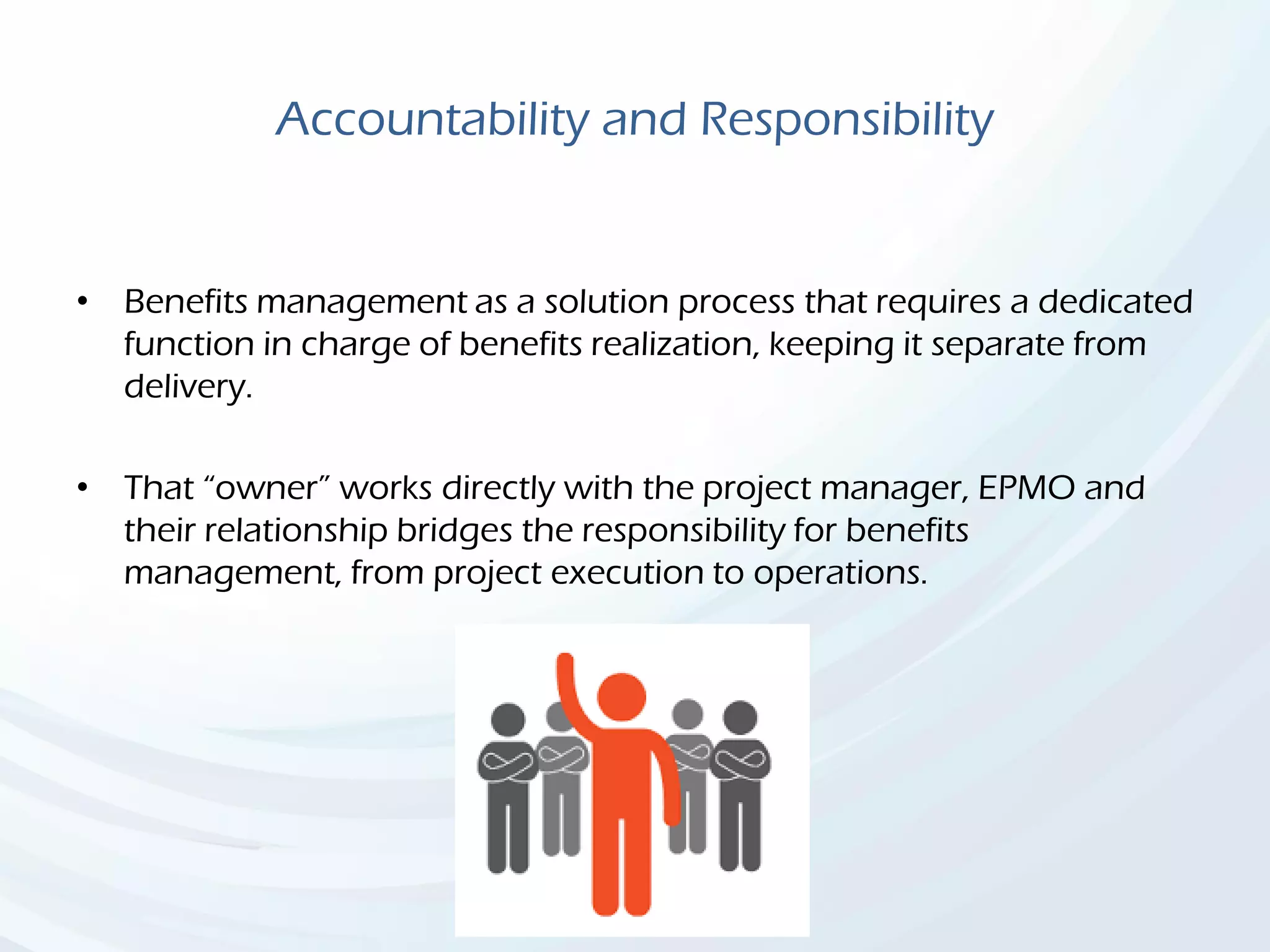 Accountability and Responsibility
• Benefits management as a solution process that requires a dedicated
function in charge of benefits realization, keeping it separate from
delivery.
• That “owner” works directly with the project manager, EPMO and
their relationship bridges the responsibility for benefits
management, from project execution to operations.
 