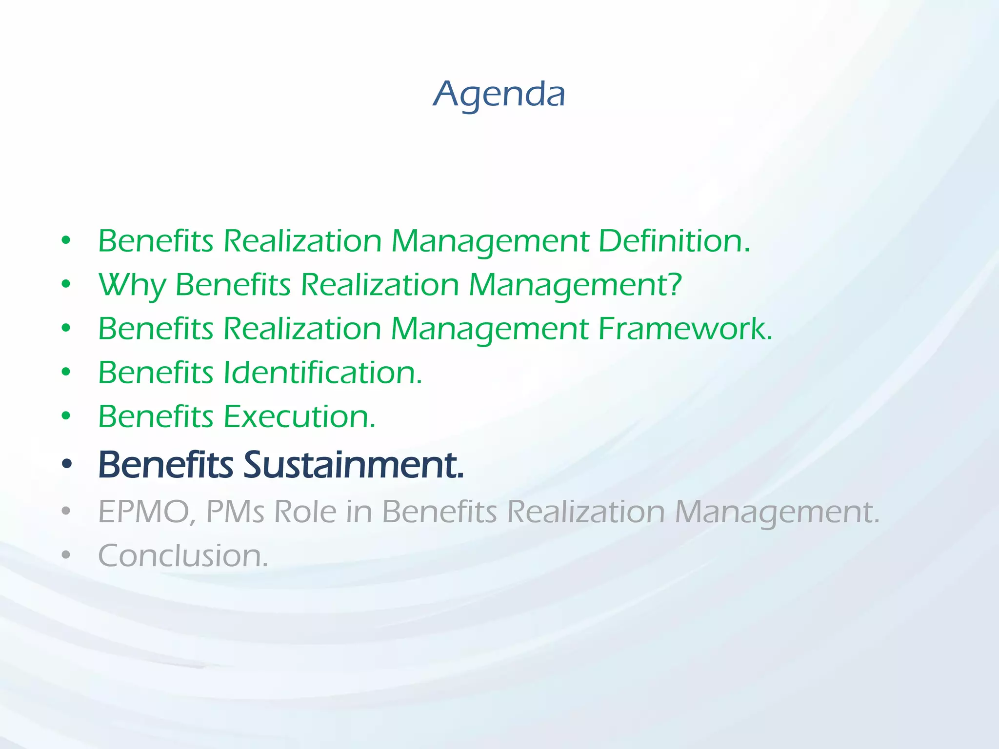 Agenda
• Benefits Realization Management Definition.
• Why Benefits Realization Management?
• Benefits Realization Management Framework.
• Benefits Identification.
• Benefits Execution.
• Benefits Sustainment.
• EPMO, PMs Role in Benefits Realization Management.
• Conclusion.
 