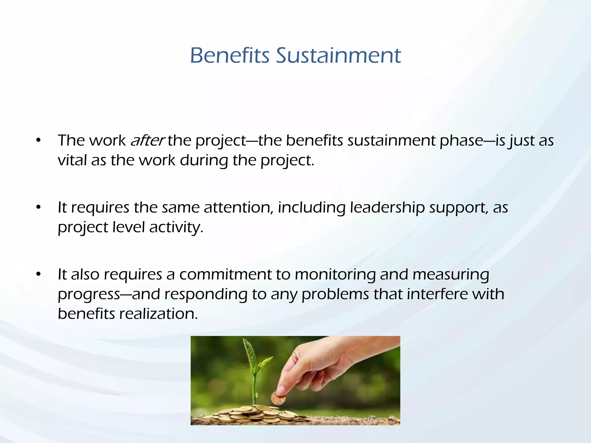 Benefits Sustainment
• The work after the project—the benefits sustainment phase—is just as
vital as the work during the project.
• It requires the same attention, including leadership support, as
project level activity.
• It also requires a commitment to monitoring and measuring
progress—and responding to any problems that interfere with
benefits realization.
 
