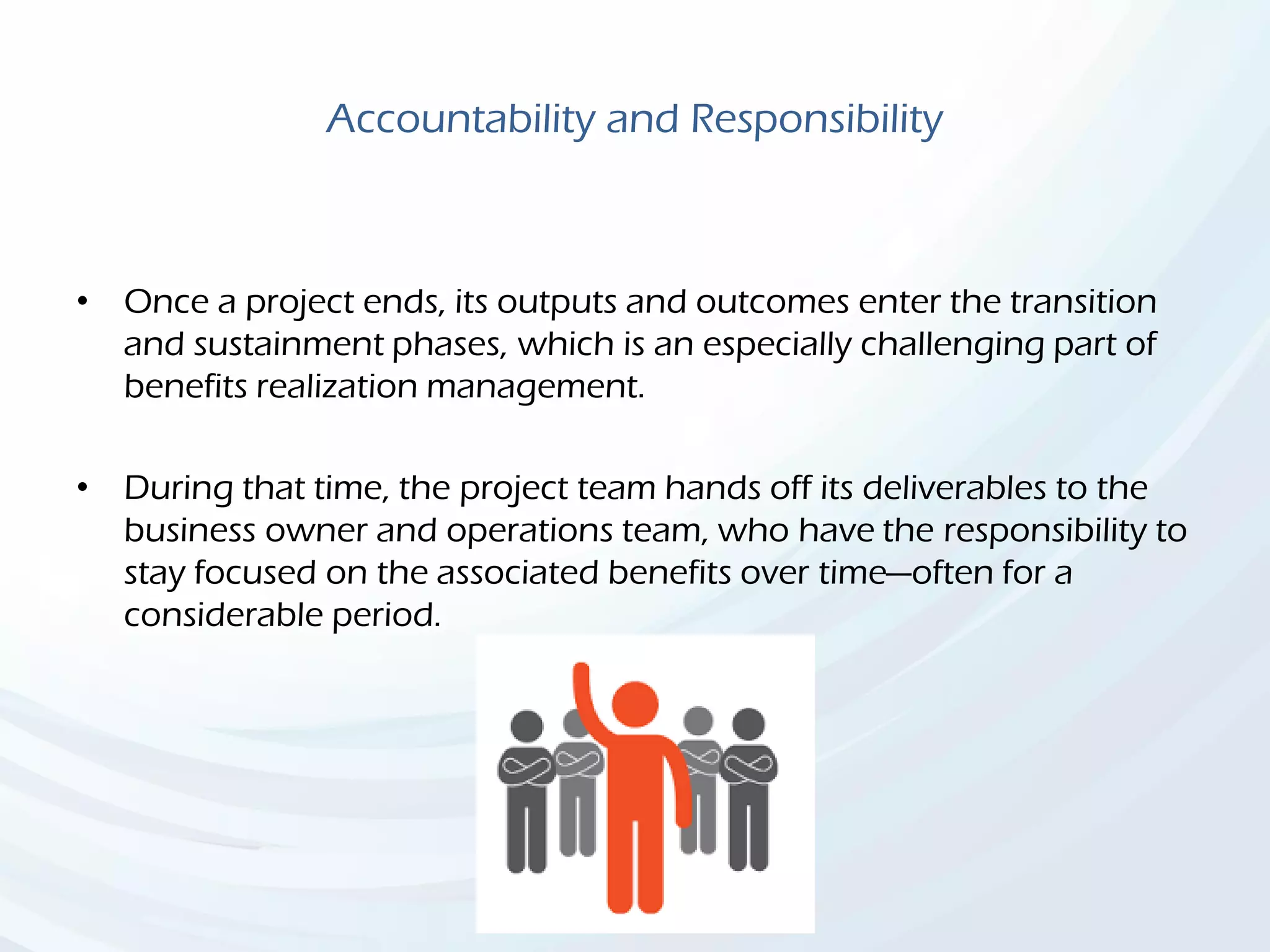 Accountability and Responsibility
• Once a project ends, its outputs and outcomes enter the transition
and sustainment phases, which is an especially challenging part of
benefits realization management.
• During that time, the project team hands off its deliverables to the
business owner and operations team, who have the responsibility to
stay focused on the associated benefits over time—often for a
considerable period.
 