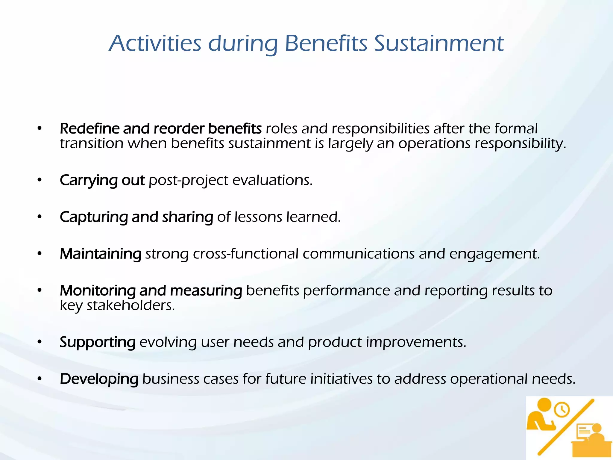 Activities during Benefits Sustainment
• Redefine and reorder benefits roles and responsibilities after the formal
transition when benefits sustainment is largely an operations responsibility.
• Carrying out post-project evaluations.
• Capturing and sharing of lessons learned.
• Maintaining strong cross-functional communications and engagement.
• Monitoring and measuring benefits performance and reporting results to
key stakeholders.
• Supporting evolving user needs and product improvements.
• Developing business cases for future initiatives to address operational needs.
 