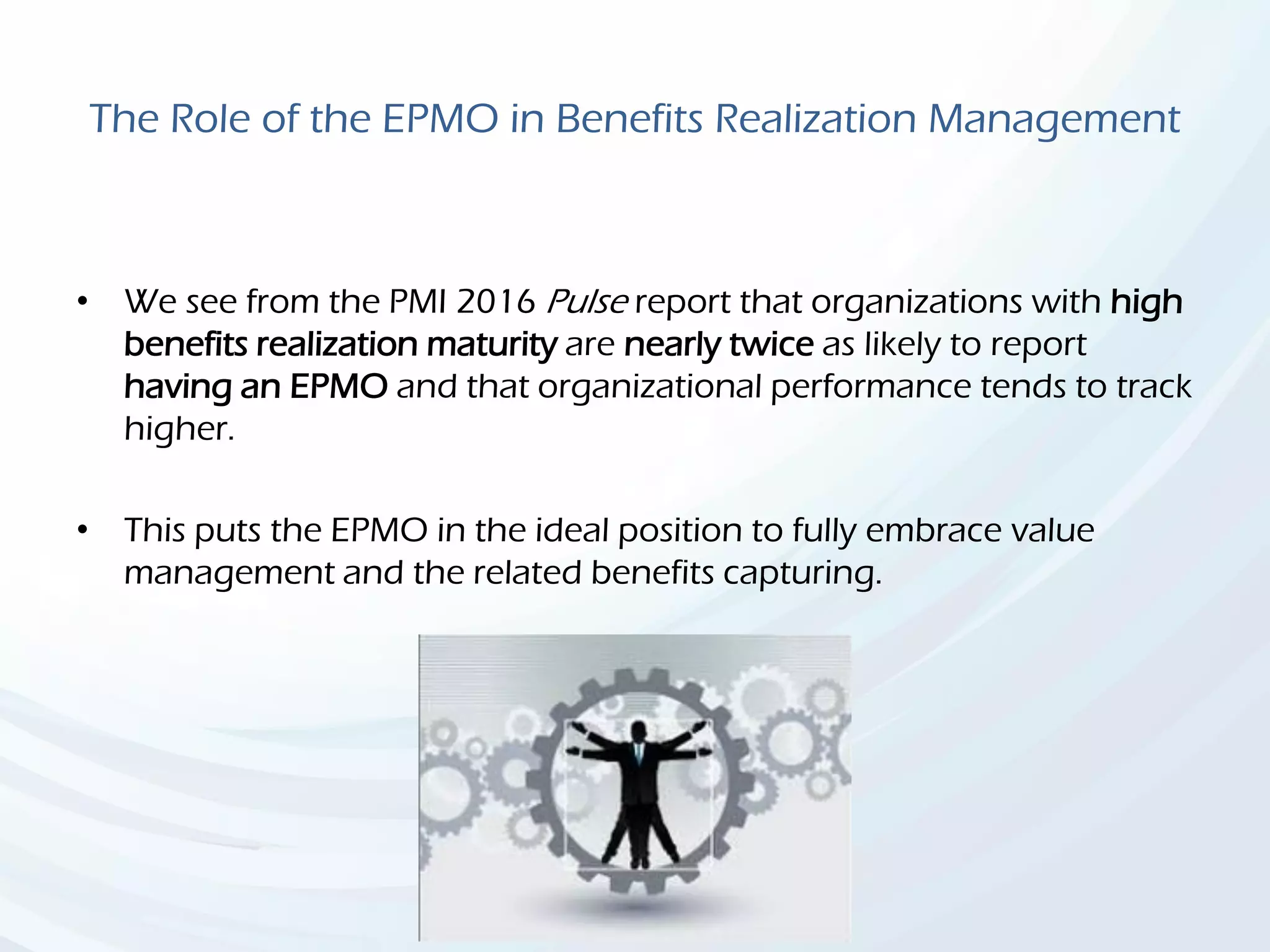 The Role of the EPMO in Benefits Realization Management
• We see from the PMI 2016 Pulse report that organizations with high
benefits realization maturity are nearly twice as likely to report
having an EPMO and that organizational performance tends to track
higher.
• This puts the EPMO in the ideal position to fully embrace value
management and the related benefits capturing.
 
