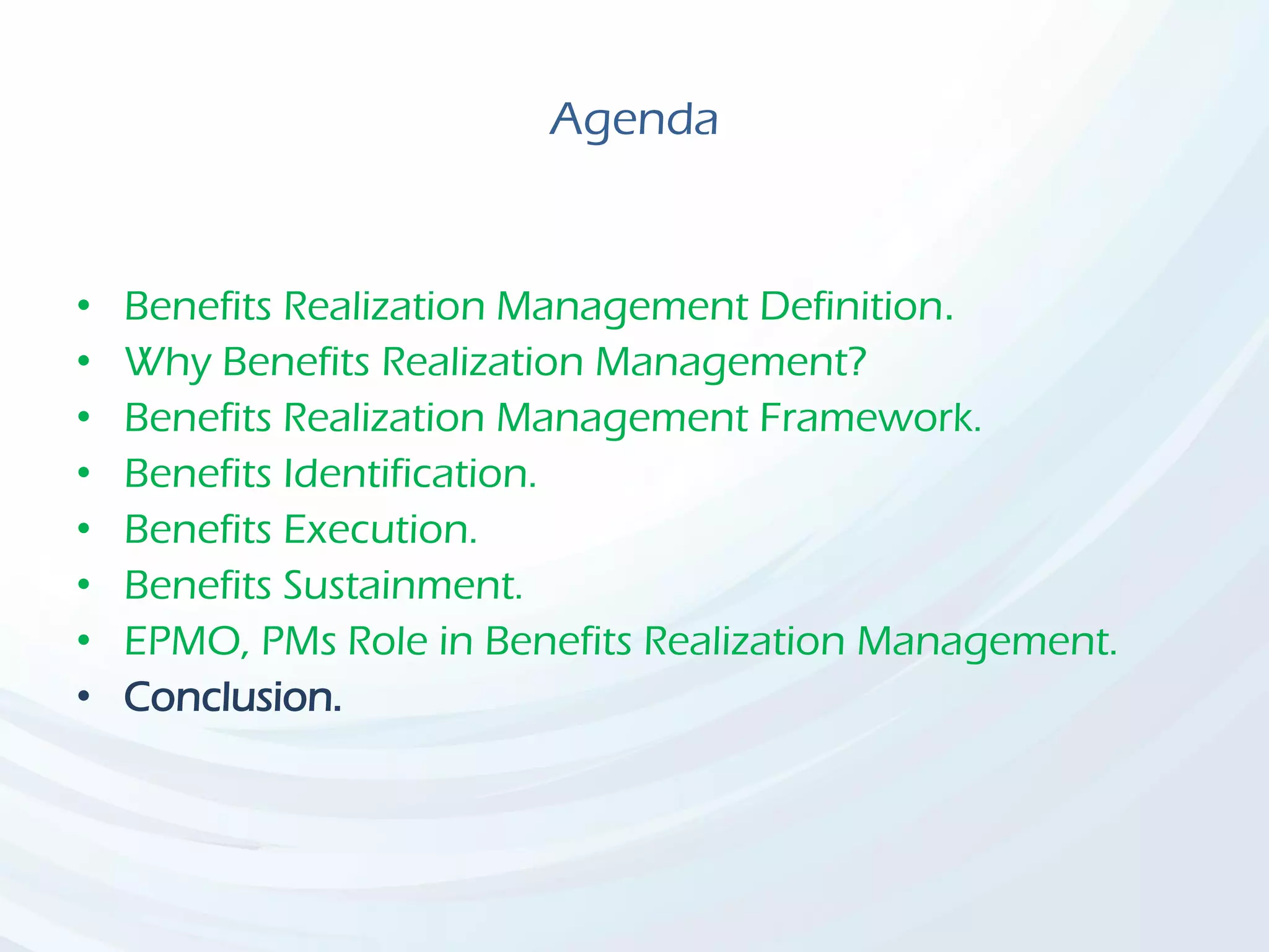 Agenda
• Benefits Realization Management Definition.
• Why Benefits Realization Management?
• Benefits Realization Management Framework.
• Benefits Identification.
• Benefits Execution.
• Benefits Sustainment.
• EPMO, PMs Role in Benefits Realization Management.
• Conclusion.
 