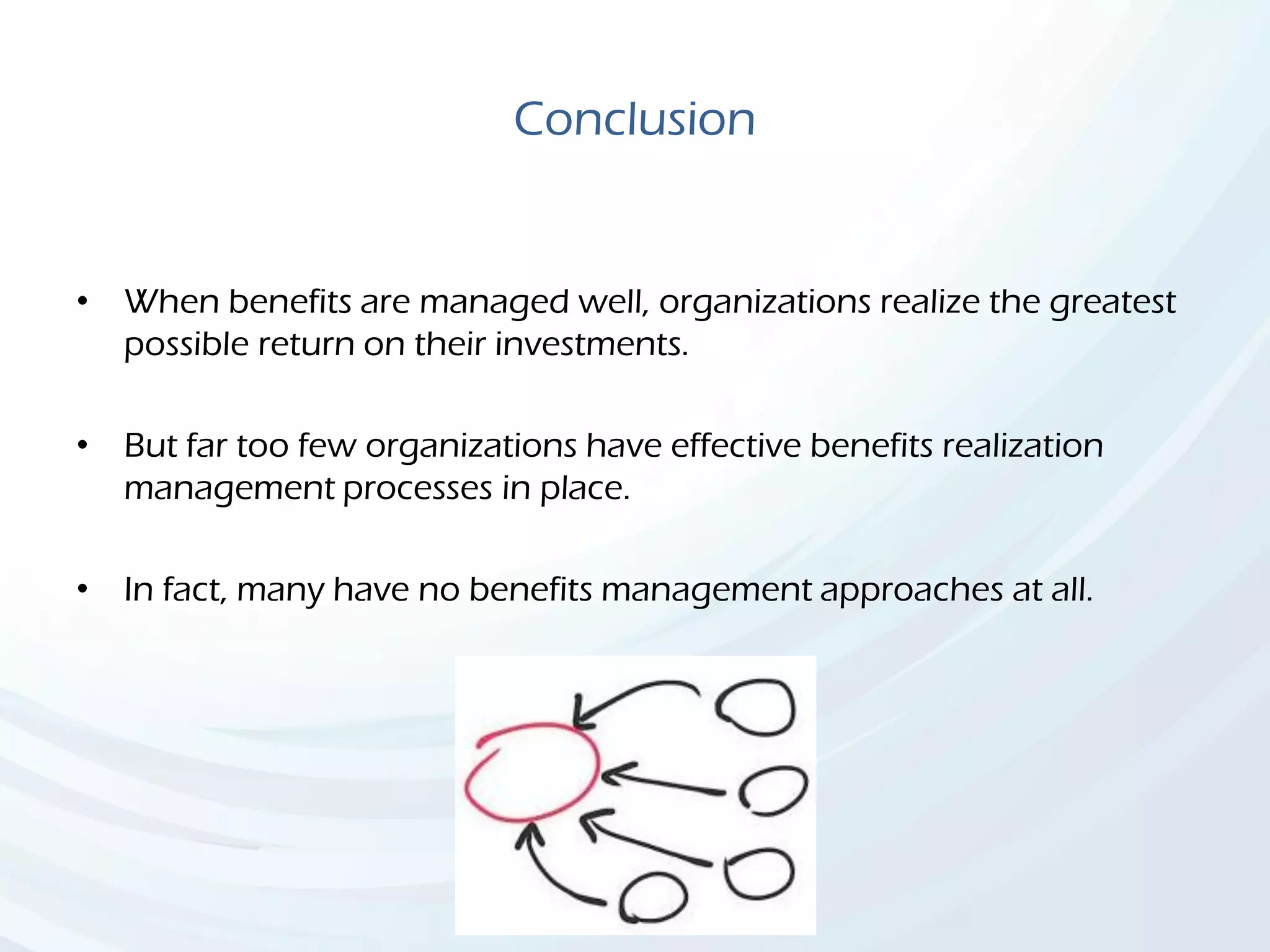 Conclusion
• When benefits are managed well, organizations realize the greatest
possible return on their investments.
• But far too few organizations have effective benefits realization
management processes in place.
• In fact, many have no benefits management approaches at all.
 