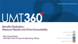 Complete Perspective. Smart Decisions.
www.UMT360.com
@UMT360
LinkedIn.com/company/umt360/
google.com/+UMT360
Benefits Realization:
Measure Results and Drive Accountability
Ben Chamberlain
UMT360 Chief Product & Marketing Officer
 