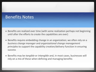 Benefits Notes
 Benefits are realized over time (with some realization perhaps not beginning
until after the efforts to create the capabilities are over)
 Benefits require embedding change in an organization; we often rely on a
business change manager and organizational change management
principles to support the capability creation/delivery function in ensuring
success
 Benefits may be tangible or intangible and, in most cases, businesses will
rely on a mix of these when defining and managing benefits
 