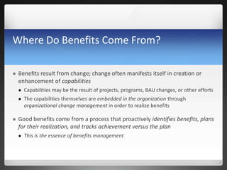 Where Do Benefits Come From?
 Benefits result from change; change often manifests itself in creation or
enhancement of capabilities
 Capabilities may be the result of projects, programs, BAU changes, or other efforts
 The capabilities themselves are embedded in the organization through
organizational change management in order to realize benefits
 Good benefits come from a process that proactively identifies benefits, plans
for their realization, and tracks achievement versus the plan
 This is the essence of benefits management
 