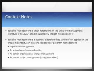 Context Notes
 Benefits management is often referred to in the program management
literature (PMI, MSP, etc.) most directly though not exclusively
 Benefits management is a business discipline that, while often applied in the
program context, can exist independent of program management
 In portfolio management
 As a standalone business function
 As part of organizational change management
 As part of project management (though not often)
 