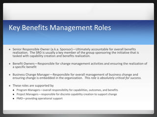 Key Benefits Management Roles
 Senior Responsible Owner (a.k.a. Sponsor)—Ultimately accountable for overall benefits
realization. The SRO is usually a key member of the group sponsoring the initiative that is
tasked with capability creation and benefits realization.
 Benefit Owners—Responsible for change management activities and ensuring the realization of
a specific benefit
 Business Change Manager—Responsible for overall management of business change and
ensuring change is embedded in the organization. This role is absolutely critical for success.
 These roles are supported by
 Program Managers—overall responsibility for capabilities, outcomes, and benefits
 Project Managers—responsible for discrete capability creation to support change
 PMO—providing operational support
 
