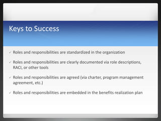 Keys to Success
 Roles and responsibilities are standardized in the organization
 Roles and responsibilities are clearly documented via role descriptions,
RACI, or other tools
 Roles and responsibilities are agreed (via charter, program management
agreement, etc.)
 Roles and responsibilities are embedded in the benefits realization plan
 