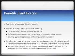 Benefits Identification
 First order of business: Identify benefits
 There is actually a lot of work here, including
 Determining appropriate benefits (qualification)
 Defining the measurement and management processes (including metrics)
 Ensuring appropriate processes for tracking and communication
 Benefits may come from many places, but a primary source of potential benefits
is a business case or similar document that provides justification for investment
 Business cases are often built on tangible and intangible benefits; ensuring that the
benefits in the business case approximate the current reality is key!
 
