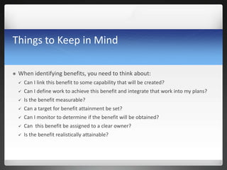 Things to Keep in Mind
 When identifying benefits, you need to think about:
 Can I link this benefit to some capability that will be created?
 Can I define work to achieve this benefit and integrate that work into my plans?
 Is the benefit measurable?
 Can a target for benefit attainment be set?
 Can I monitor to determine if the benefit will be obtained?
 Can this benefit be assigned to a clear owner?
 Is the benefit realistically attainable?
 