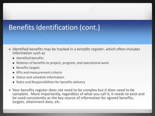 Benefits Identification (cont.)
 Identified benefits may be tracked in a benefits register, which often includes
information such as
 Identified benefits
 Relation of benefits to project, program, and operational work
 Benefits targets
 KPIs and measurement criteria
 Status and schedule information
 Roles and Responsibilities for benefits delivery
 Your benefits register does not need to be complex but it does need to be
complete. More importantly, regardless of what you call it, it needs to exist and
be used consistently as the key source of information for agreed benefits,
targets, attainment data, etc.
 