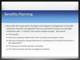 Benefits Planning
 Much like the many plans of project and program management in the PMI
standards, benefits management has an associated concept of a benefits
realization plan. In theory, this seems simple enough. Document:
 The benefits
 How you’re going to obtain them (link to project and program work)
 How you’re going to manage attainment, including how to embed the benefits in
the organization
 The process to monitor benefits realization
 The communication and risk management vehicles
 