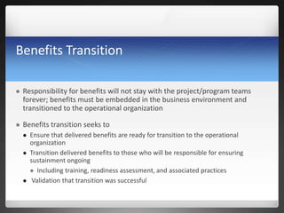 Benefits Transition
 Responsibility for benefits will not stay with the project/program teams
forever; benefits must be embedded in the business environment and
transitioned to the operational organization
 Benefits transition seeks to
 Ensure that delivered benefits are ready for transition to the operational
organization
 Transition delivered benefits to those who will be responsible for ensuring
sustainment ongoing
 Including training, readiness assessment, and associated practices
 Validation that transition was successful
 