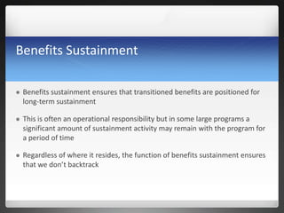 Benefits Sustainment
 Benefits sustainment ensures that transitioned benefits are positioned for
long-term sustainment
 This is often an operational responsibility but in some large programs a
significant amount of sustainment activity may remain with the program for
a period of time
 Regardless of where it resides, the function of benefits sustainment ensures
that we don’t backtrack
 