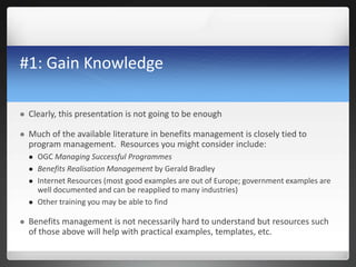 #1: Gain Knowledge
 Clearly, this presentation is not going to be enough
 Much of the available literature in benefits management is closely tied to
program management. Resources you might consider include:
 OGC Managing Successful Programmes
 Benefits Realisation Management by Gerald Bradley
 Internet Resources (most good examples are out of Europe; government examples are
well documented and can be reapplied to many industries)
 Other training you may be able to find
 Benefits management is not necessarily hard to understand but resources such
of those above will help with practical examples, templates, etc.
 