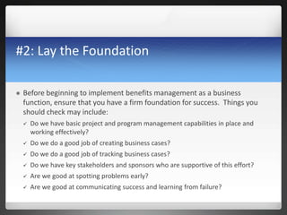 #2: Lay the Foundation
 Before beginning to implement benefits management as a business
function, ensure that you have a firm foundation for success. Things you
should check may include:
 Do we have basic project and program management capabilities in place and
working effectively?
 Do we do a good job of creating business cases?
 Do we do a good job of tracking business cases?
 Do we have key stakeholders and sponsors who are supportive of this effort?
 Are we good at spotting problems early?
 Are we good at communicating success and learning from failure?
 