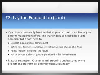 #2: Lay the Foundation (cont)
 If you have a reasonably firm foundation, your next step is to charter your
benefits management effort. The charter does no need to be a large
document but it does need to
 Establish organizational commitment
 Define near-term, measurable, achievable, business-aligned objectives
 Paint a “rough” picture for the future
 Not be written such that you are positioned to fail from the start
 Practical suggestion: Charter a small scope in a business area where
projects and programs are generally successful already
 
