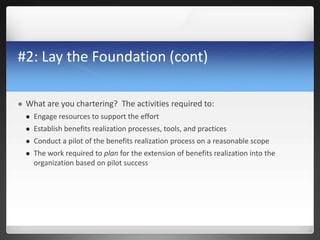 #2: Lay the Foundation (cont)
 What are you chartering? The activities required to:
 Engage resources to support the effort
 Establish benefits realization processes, tools, and practices
 Conduct a pilot of the benefits realization process on a reasonable scope
 The work required to plan for the extension of benefits realization into the
organization based on pilot success
 